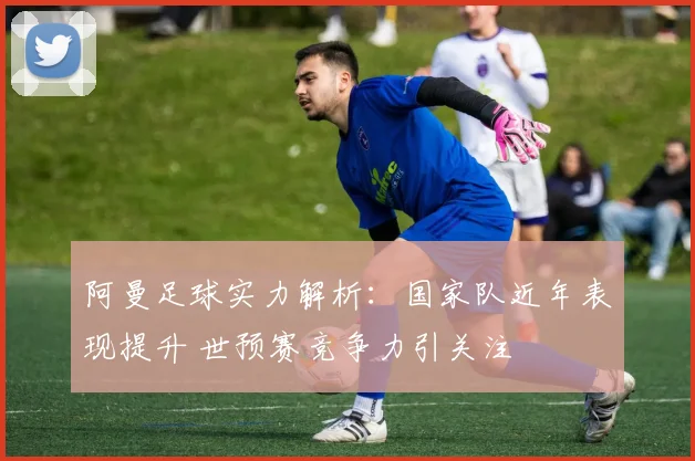 阿曼足球实力解析:国家队近年表现提升 世预赛竞争力引关注