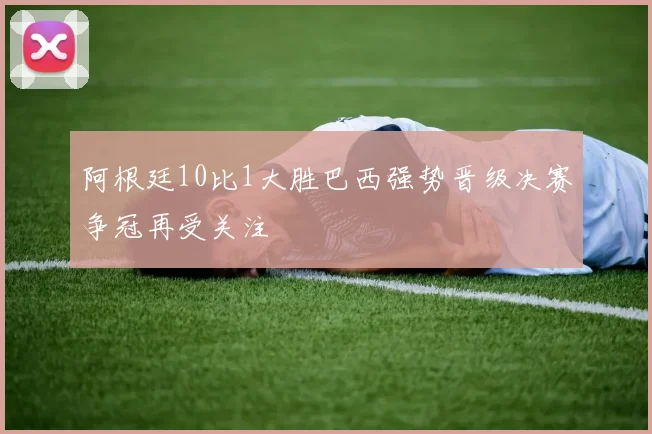 阿根廷10比1大胜巴西强势晋级决赛争冠再受关注