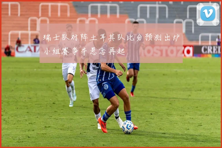 瑞士队对阵土耳其队比分预测出炉小组赛争夺悬念再起