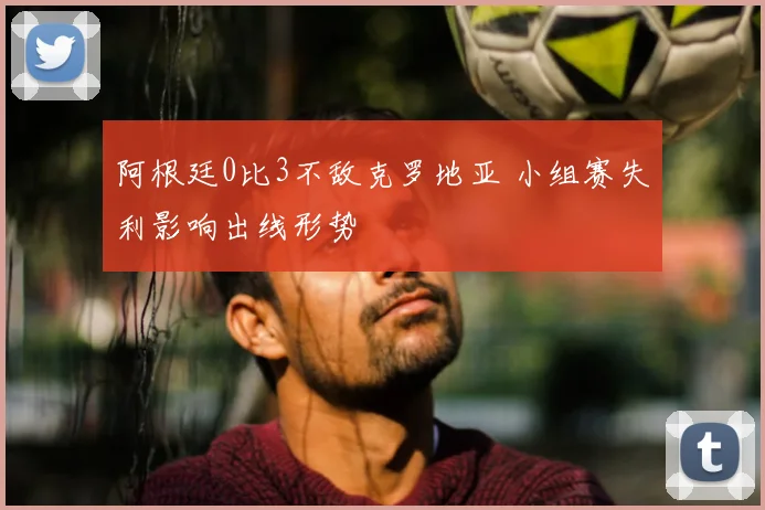 阿根廷0比3不敌克罗地亚 小组赛失利影响出线形势