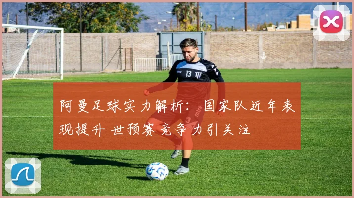 阿曼足球实力解析：国家队近年表现提升 世预赛竞争力引关注
