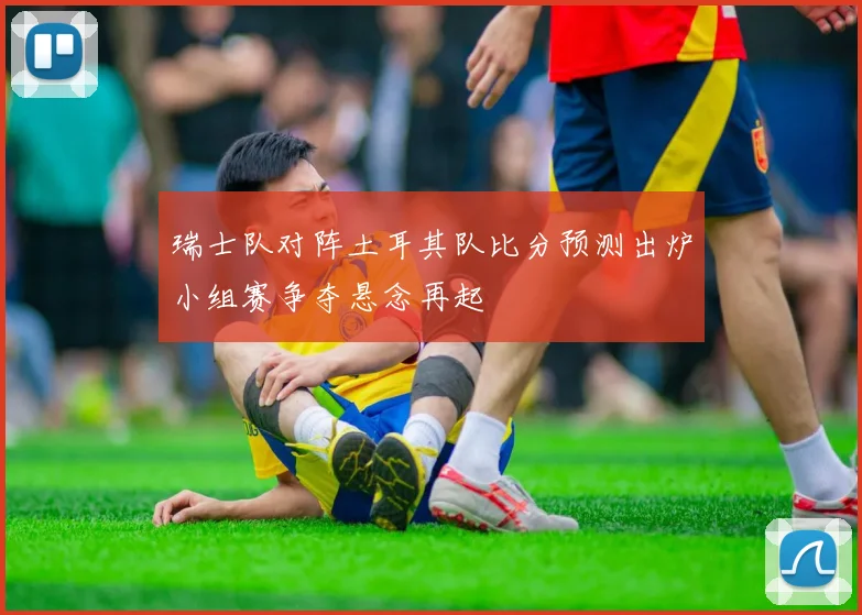 瑞士队对阵土耳其队比分预测出炉小组赛争夺悬念再起