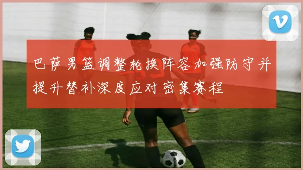 巴萨男篮调整轮换阵容加强防守并提升替补深度应对密集赛程