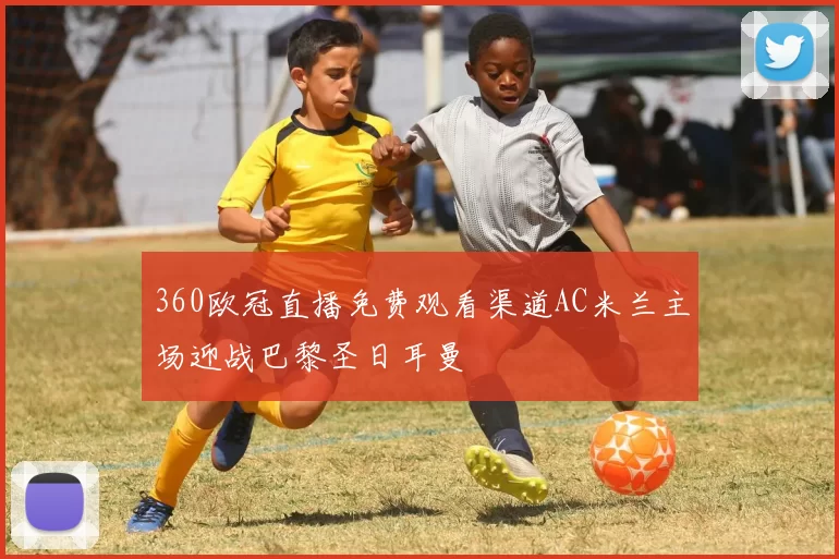 360欧冠直播免费观看渠道AC米兰主场迎战巴黎圣日耳曼