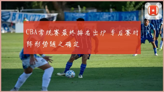 CBA常规赛最终排名出炉 季后赛对阵形势随之确定