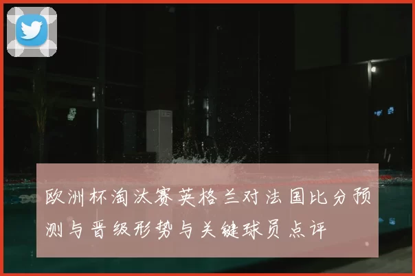 欧洲杯淘汰赛英格兰对法国比分预测与晋级形势与关键球员点评