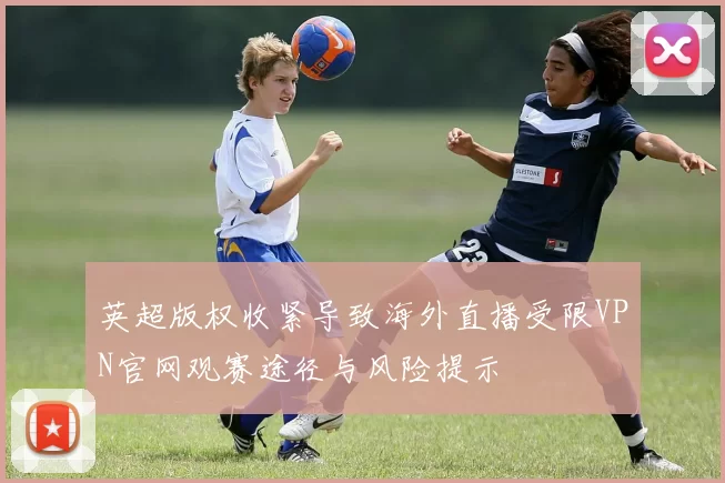 英超版权收紧导致海外直播受限VPN官网观赛途径与风险提示