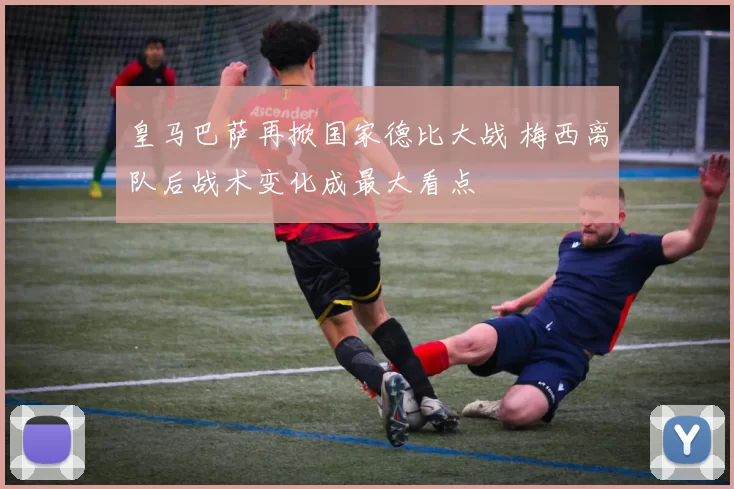 皇马巴萨再掀国家德比大战 梅西离队后战术变化成最大看点