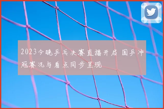 2023今晚乒乓决赛直播开启 国乒冲冠赛况与看点同步呈现