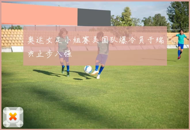 奥运女足小组赛美国队爆冷负于瑞典止步八强