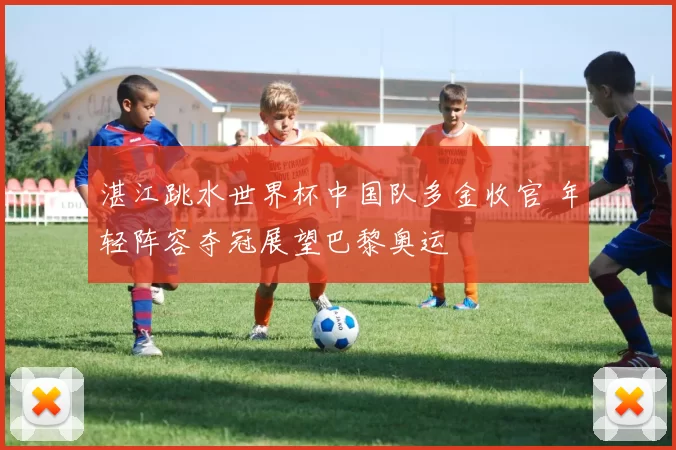 湛江跳水世界杯中国队多金收官 年轻阵容夺冠展望巴黎奥运