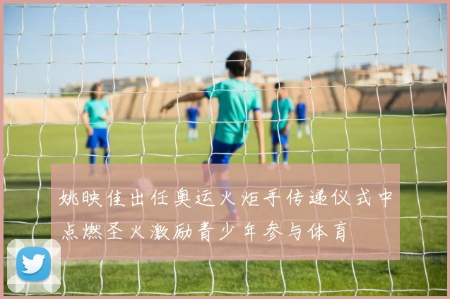 姚映佳出任奥运火炬手传递仪式中点燃圣火激励青少年参与体育