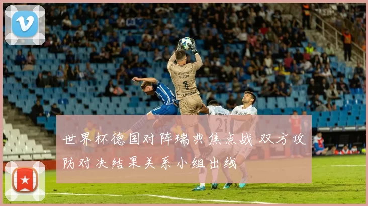世界杯德国对阵瑞典焦点战 双方攻防对决结果关系小组出线