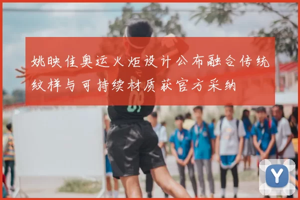 姚映佳奥运火炬设计公布融合传统纹样与可持续材质获官方采纳