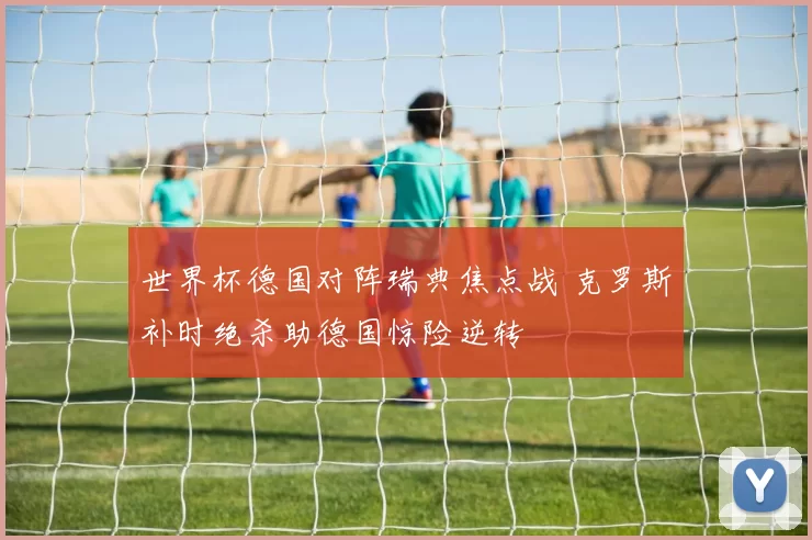 世界杯德国对阵瑞典焦点战 克罗斯补时绝杀助德国惊险逆转