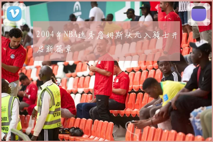 2004年NBA选秀詹姆斯状元入骑士开启新篇章