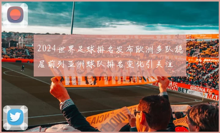 2024世界足球排名发布欧洲多队稳居前列亚洲球队排名变化引关注