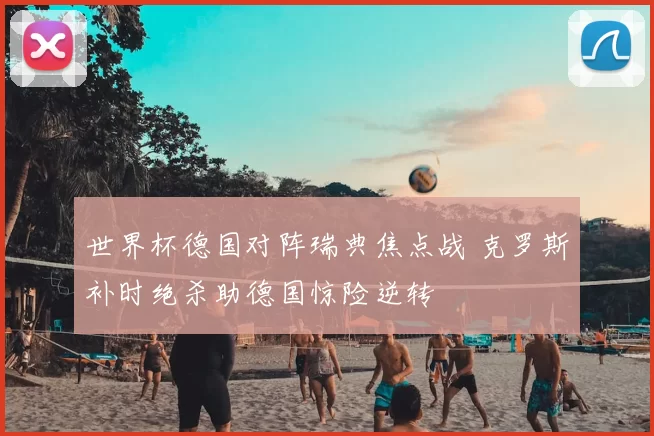 世界杯德国对阵瑞典焦点战 克罗斯补时绝杀助德国惊险逆转