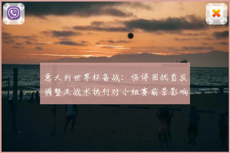 意大利世界杯备战：伤停困扰首发调整及战术执行对小组赛前景影响