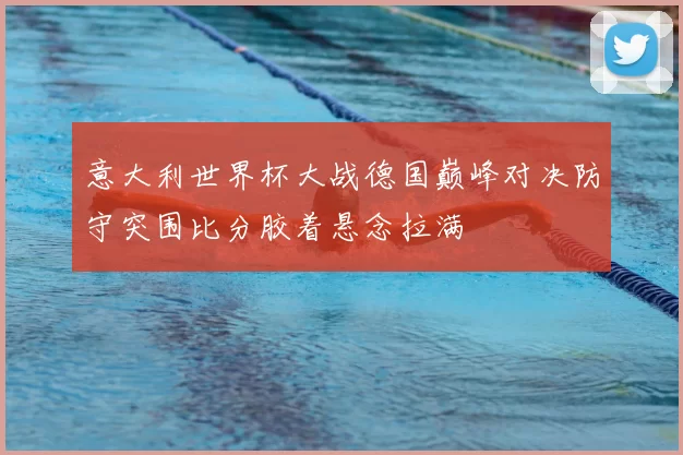 意大利世界杯大战德国巅峰对决防守突围比分胶着悬念拉满