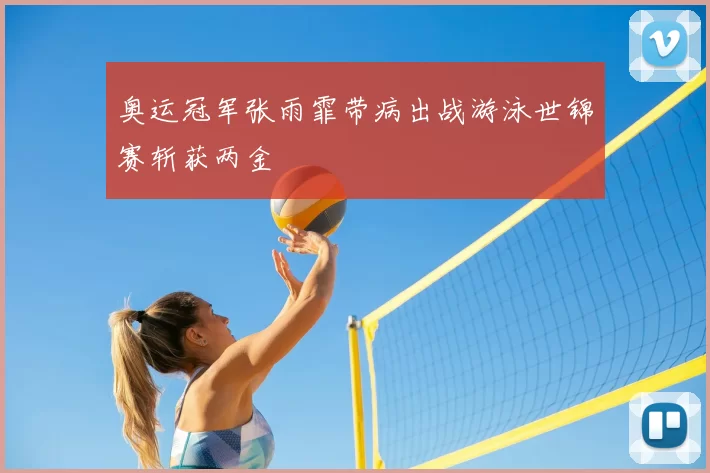 奥运冠军张雨霏带病出战游泳世锦赛斩获两金