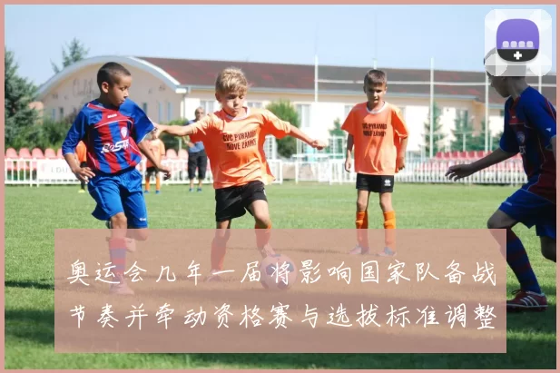 奥运会几年一届将影响国家队备战节奏并牵动资格赛与选拔标准调整