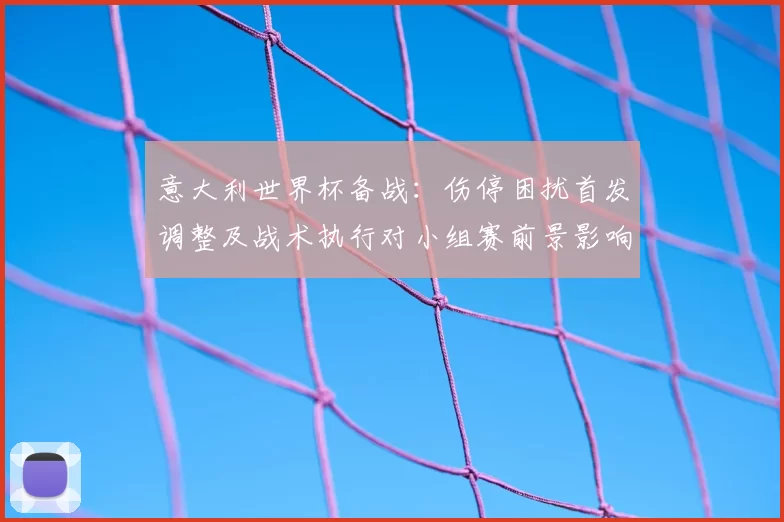 意大利世界杯备战：伤停困扰首发调整及战术执行对小组赛前景影响