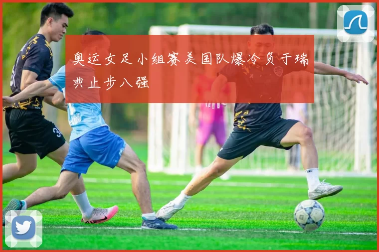 奥运女足小组赛美国队爆冷负于瑞典止步八强